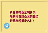 枸杞黄精桑葚喝多久(喝枸杞黄精桑葚的最佳持续时间是多久？)