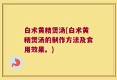 白术黄精煲汤(白术黄精煲汤的制作方法及食用效果。)