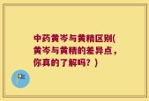 中药黄岑与黄精区别(黄岑与黄精的差异点，你真的了解吗？)
