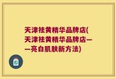 天津祛黄精华品牌店(天津祛黄精华品牌店——亮白肌肤新方法)