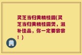 灵芝当归黄精桂圆(灵芝当归黄精桂圆煲，滋补佳品，你一定要尝尝！)
