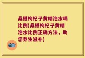 桑椹枸杞子黄精泡水喝比例(桑椹枸杞子黄精泡水比例正确方法，助您养生滋补)