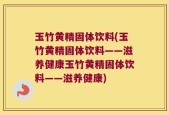 玉竹黄精固体饮料(玉竹黄精固体饮料——滋养健康玉竹黄精固体饮料——滋养健康)