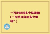 一百地能栽多少株黄精(一百地可容纳多少黄精？)