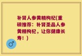 补肾人参黄精枸杞(重磅推荐：补肾圣品人参黄精枸杞，让你健康长寿！)