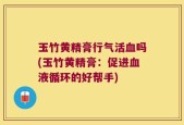 玉竹黄精膏行气活血吗(玉竹黄精膏：促进血液循环的好帮手)