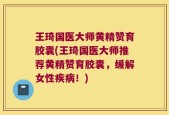 王琦国医大师黄精赞育胶囊(王琦国医大师推荐黄精赞育胶囊，缓解女性疾病！)