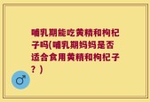 哺乳期能吃黄精和枸杞子吗(哺乳期妈妈是否适合食用黄精和枸杞子？)