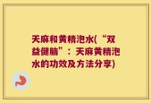 天麻和黄精泡水(“双益健脑”：天麻黄精泡水的功效及方法分享)