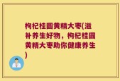 枸杞桂圆黄精大枣(滋补养生好物，枸杞桂圆黄精大枣助你健康养生)