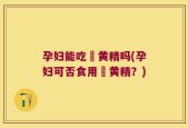 孕妇能吃炆黄精吗(孕妇可否食用炆黄精？)