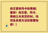 肉苁蓉和玛卡和黄精(重磅！肉苁蓉、玛卡、黄精三大天然药材，功效及食用方法你需要知道！)