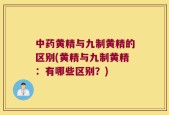 中药黄精与九制黄精的区别(黄精与九制黄精：有哪些区别？)