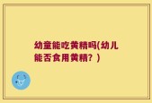 幼童能吃黄精吗(幼儿能否食用黄精？)
