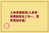 人参茶黄精茶(人参茶和黄精茶合二为一，营养更加丰富)