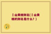 矷山黄精别名(矷山黄精的别名是什么？)