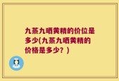 九蒸九晒黄精的价位是多少(九蒸九晒黄精的价格是多少？)
