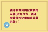 西洋参黄芪枸杞黄精肉苁蓉(滋补良方，西洋参黄芪枸杞黄精肉苁蓉共煲！)