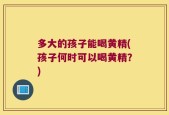 多大的孩子能喝黄精(孩子何时可以喝黄精？)