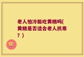 老人怕冷能吃黄精吗(黄精是否适合老人抗寒？)