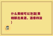 什么黄精可以泡酒(黄精酿出美酒，酒香四溢)