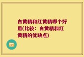 白黄精和红黄精哪个好用(比较：白黄精和红黄精的优缺点)