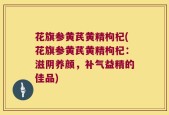 花旗参黄芪黄精枸杞(花旗参黄芪黄精枸杞：滋阴养颜，补气益精的佳品)