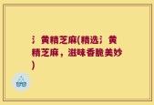 氵黄精芝麻(精选氵黄精芝麻，滋味香脆美妙)