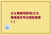 三七黄精可配吗(三七黄精是否可以搭配使用？)