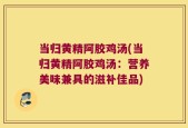 当归黄精阿胶鸡汤(当归黄精阿胶鸡汤：营养美味兼具的滋补佳品)