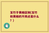 玉竹于黄精区别(玉竹和黄精的不同点是什么？)