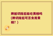 脾脏切除后能吃黄精吗(脾切除后可否食用黄精？)
