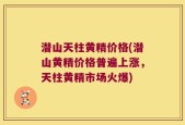 潜山天柱黄精价格(潜山黄精价格普遍上涨，天柱黄精市场火爆)