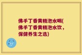 佛手丁香黄精泡水喝(佛手丁香黄精泡水饮，保健养生之选)