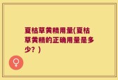 夏枯草黄精用量(夏枯草黄精的正确用量是多少？)