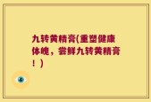 九转黄精膏(重塑健康体魄，尝鲜九转黄精膏！)
