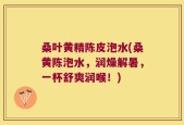 桑叶黄精陈皮泡水(桑黄陈泡水，润燥解暑，一杯舒爽润喉！)