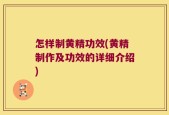 怎样制黄精功效(黄精制作及功效的详细介绍)