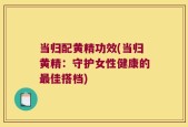 当归配黄精功效(当归黄精：守护女性健康的最佳搭档)