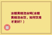 冰糖黄精泡水喝(冰糖黄精泡水饮，如何饮用才更好？)