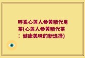 呼奚心莲人参黄精代用茶(心莲人参黄精代茶：健康美味的新选择)