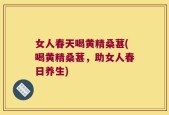 女人春天喝黄精桑葚(喝黄精桑葚，助女人春日养生)