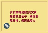 芡实黄精绝配(芡实黄精黄芪三仙子，助你调理身体，提高免疫力