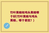 竹叶黄精和鸡头黄精哪个好(竹叶黄精与鸡头黄精，哪个更优？)