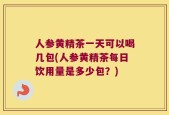 人参黄精茶一天可以喝几包(人参黄精茶每日饮用量是多少包？)