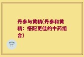 丹参与黄精(丹参和黄精：搭配更佳的中药组合)