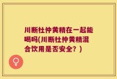 川断杜仲黄精在一起能喝吗(川断杜仲黄精混合饮用是否安全？)