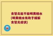 食管炎能不能喝黄精水(喝黄精水有助于缓解食管炎症状)