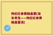 枸杞红参黄精桑葚(滋补养生——枸杞红参黄精桑葚汤)