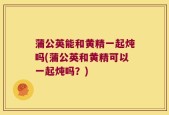 蒲公英能和黄精一起炖吗(蒲公英和黄精可以一起炖吗？)